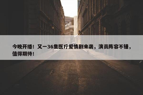 今晚开播！又一36集医疗爱情剧来袭，演员阵容不错，值得期待！