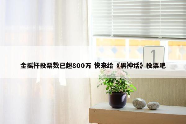 金摇杆投票数已超800万 快来给《黑神话》投票吧