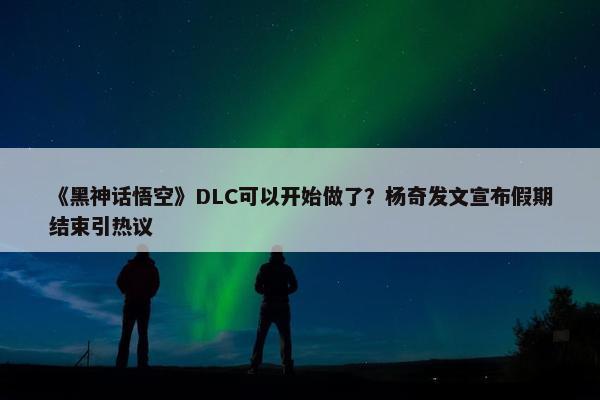 《黑神话悟空》DLC可以开始做了？杨奇发文宣布假期结束引热议