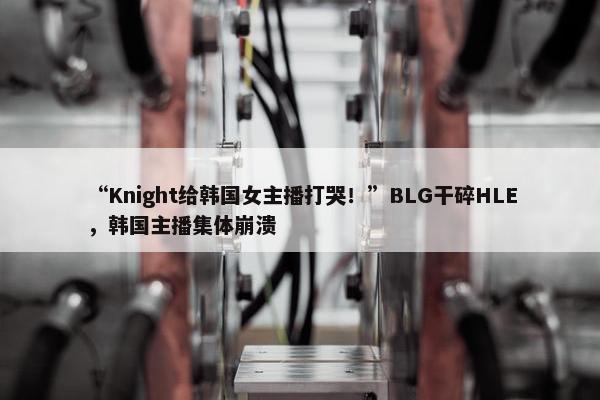 “Knight给韩国女主播打哭！”BLG干碎HLE，韩国主播集体崩溃