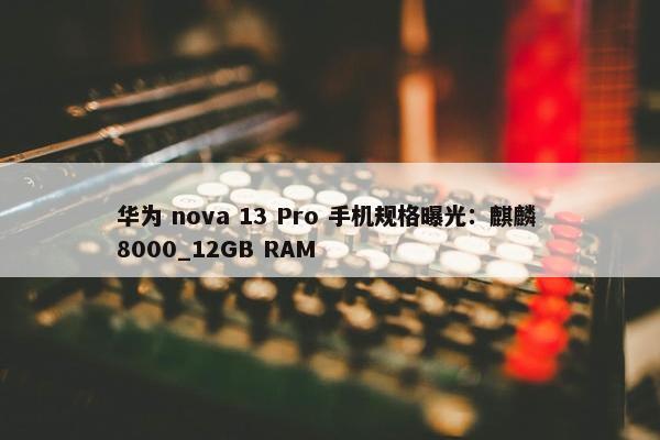 华为 nova 13 Pro 手机规格曝光：麒麟 8000_12GB RAM