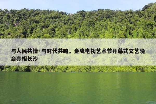 与人民共情·与时代共鸣，金鹰电视艺术节开幕式文艺晚会亮相长沙