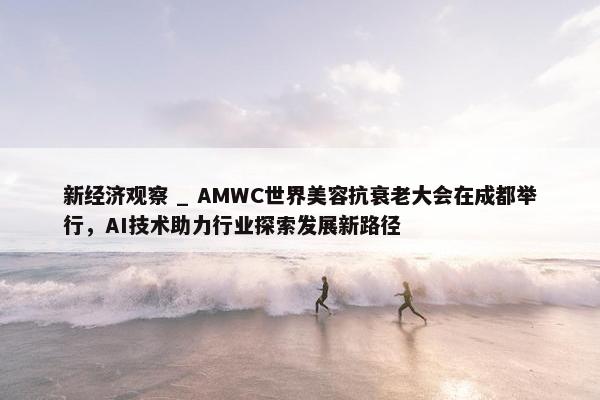 新经济观察 _ AMWC世界美容抗衰老大会在成都举行，AI技术助力行业探索发展新路径