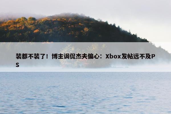 装都不装了！博主调侃杰夫偏心：Xbox发帖远不及PS