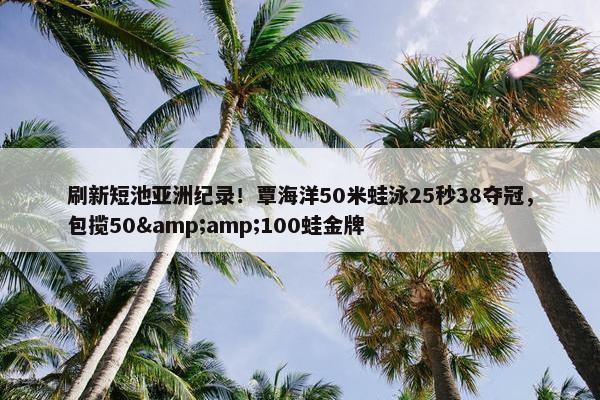 刷新短池亚洲纪录！覃海洋50米蛙泳25秒38夺冠，包揽50&amp;100蛙金牌