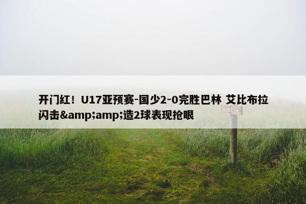 开门红！U17亚预赛-国少2-0完胜巴林 艾比布拉闪击&amp;造2球表现抢眼