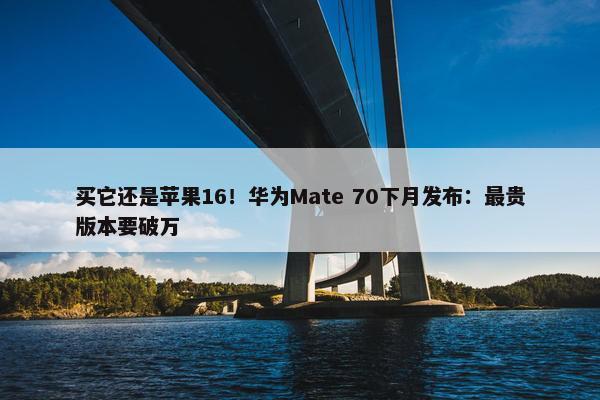 买它还是苹果16！华为Mate 70下月发布：最贵版本要破万