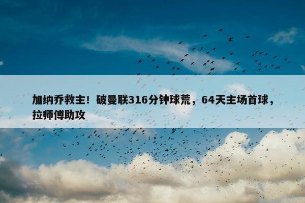 加纳乔救主！破曼联316分钟球荒，64天主场首球，拉师傅助攻