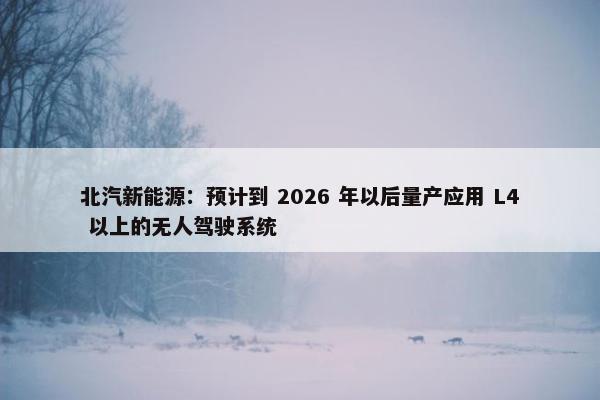 北汽新能源：预计到 2026 年以后量产应用 L4 以上的无人驾驶系统