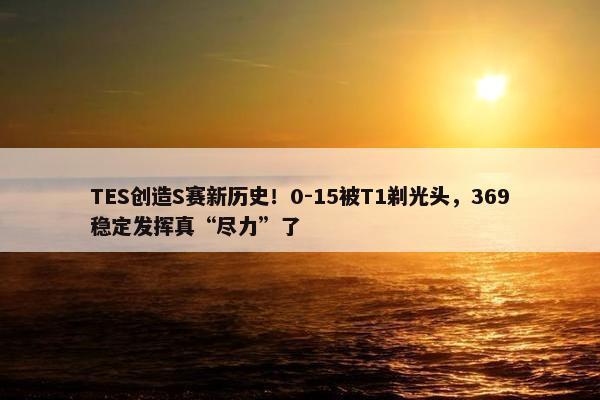 TES创造S赛新历史！0-15被T1剃光头，369稳定发挥真“尽力”了