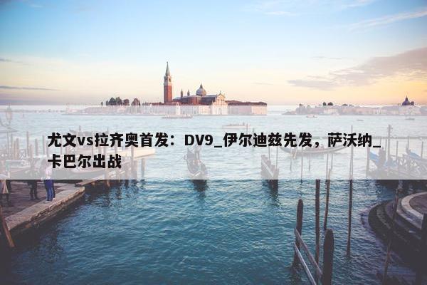 尤文vs拉齐奥首发：DV9_伊尔迪兹先发，萨沃纳_卡巴尔出战