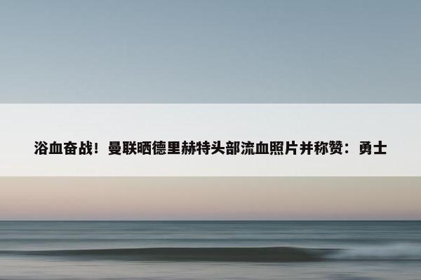 浴血奋战！曼联晒德里赫特头部流血照片并称赞：勇士