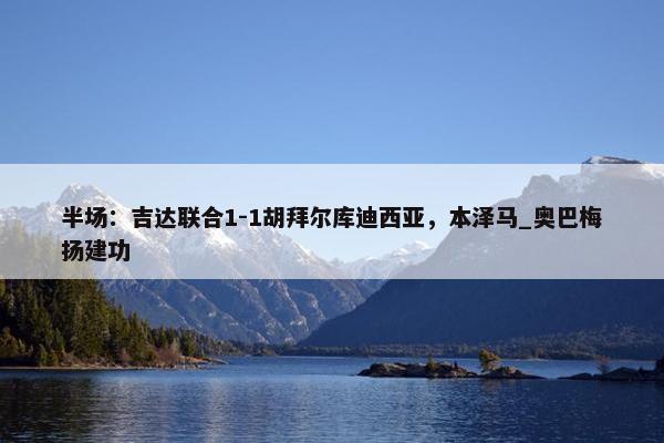 半场：吉达联合1-1胡拜尔库迪西亚，本泽马_奥巴梅扬建功