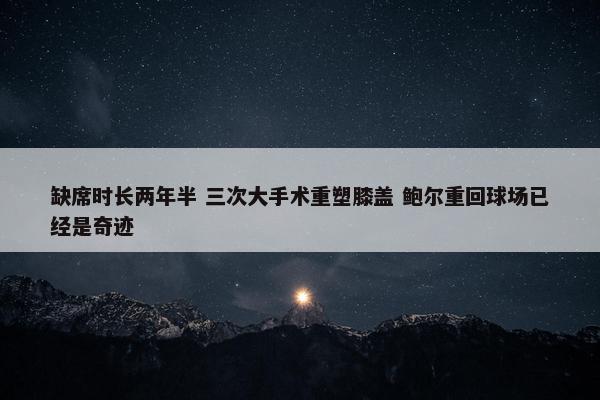 缺席时长两年半 三次大手术重塑膝盖 鲍尔重回球场已经是奇迹