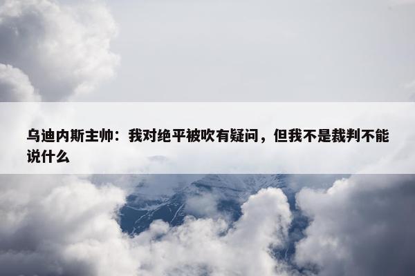 乌迪内斯主帅：我对绝平被吹有疑问，但我不是裁判不能说什么