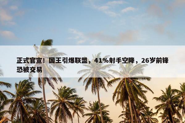 正式官宣！国王引爆联盟，41%射手空降，26岁前锋恐被交易