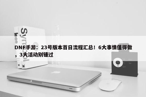 DNF手游：23号版本首日流程汇总！6大事情值得做，3大活动别错过