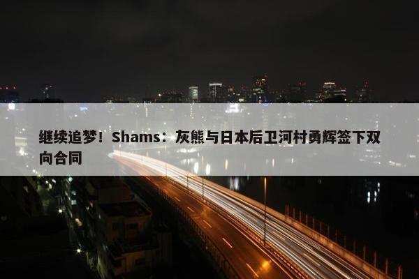 继续追梦！Shams：灰熊与日本后卫河村勇辉签下双向合同