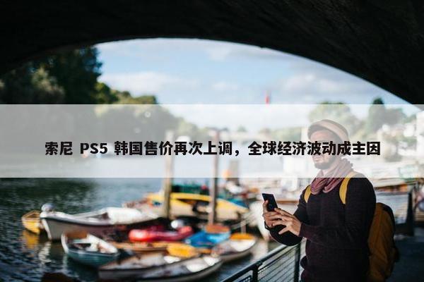 索尼 PS5 韩国售价再次上调，全球经济波动成主因