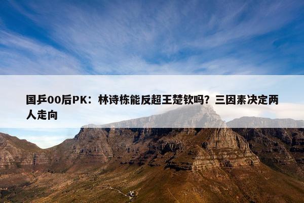 国乒00后PK：林诗栋能反超王楚钦吗？三因素决定两人走向