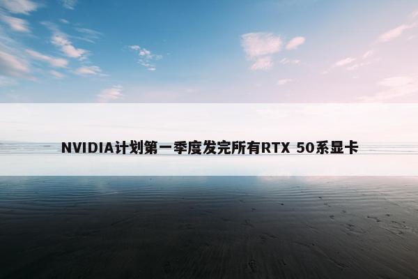 NVIDIA计划第一季度发完所有RTX 50系显卡