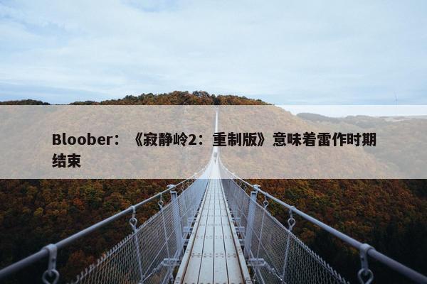 Bloober：《寂静岭2：重制版》意味着雷作时期结束