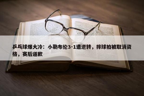 乒乓球爆大冷：小勒布伦3-1遭逆转，摔球拍被取消资格，赛后道歉