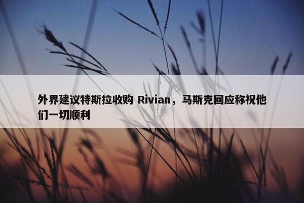 外界建议特斯拉收购 Rivian，马斯克回应称祝他们一切顺利