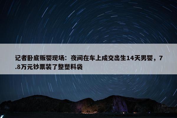 记者卧底贩婴现场：夜间在车上成交出生14天男婴，7.8万元钞票装了整塑料袋