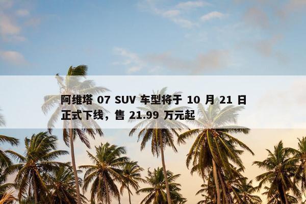 阿维塔 07 SUV 车型将于 10 月 21 日正式下线，售 21.99 万元起