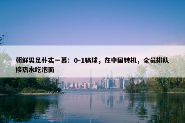 朝鲜男足朴实一幕：0-1输球，在中国转机，全员排队接热水吃泡面