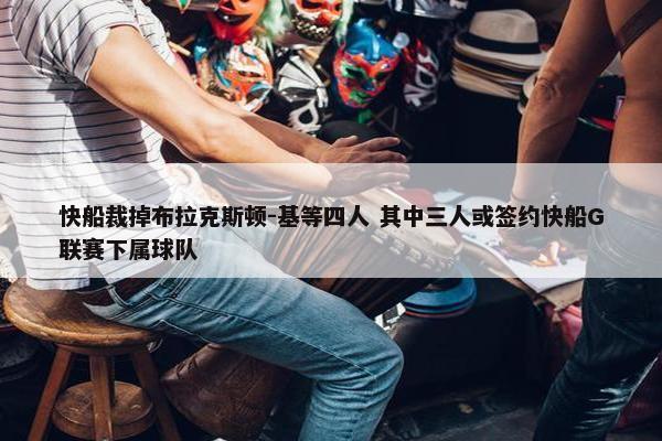 快船裁掉布拉克斯顿-基等四人 其中三人或签约快船G联赛下属球队