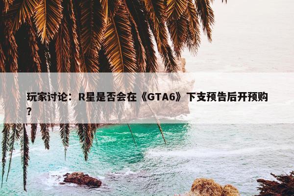 玩家讨论：R星是否会在《GTA6》下支预告后开预购？