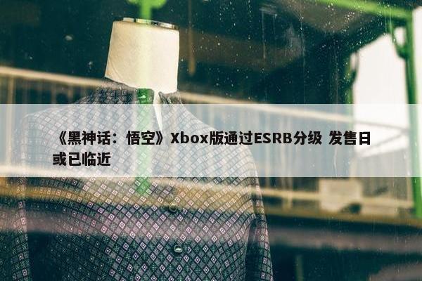 《黑神话：悟空》Xbox版通过ESRB分级 发售日或已临近