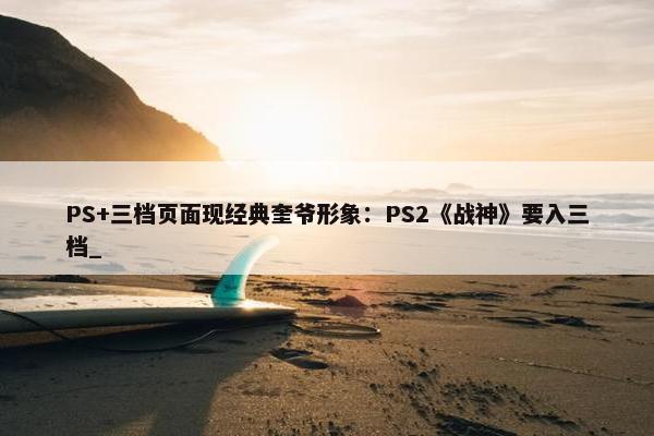 PS+三档页面现经典奎爷形象：PS2《战神》要入三档_