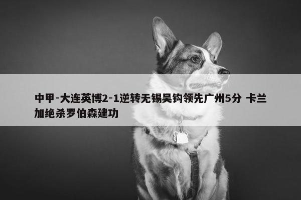 中甲-大连英博2-1逆转无锡吴钩领先广州5分 卡兰加绝杀罗伯森建功