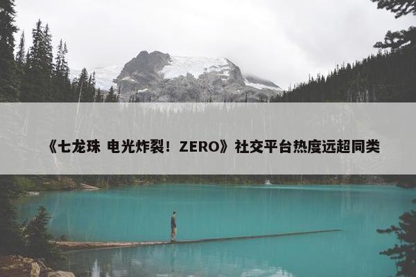 《七龙珠 电光炸裂！ZERO》社交平台热度远超同类