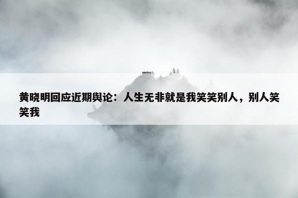 黄晓明回应近期舆论：人生无非就是我笑笑别人，别人笑笑我