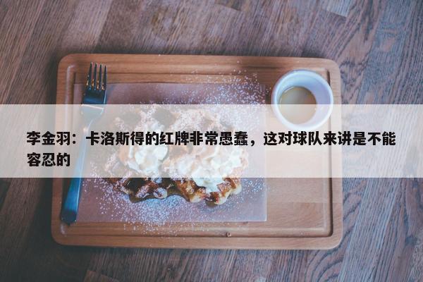 李金羽：卡洛斯得的红牌非常愚蠢，这对球队来讲是不能容忍的