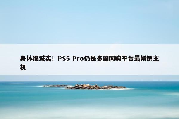 身体很诚实！PS5 Pro仍是多国网购平台最畅销主机