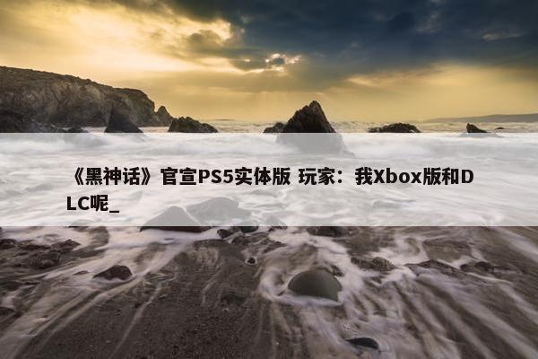 《黑神话》官宣PS5实体版 玩家：我Xbox版和DLC呢_