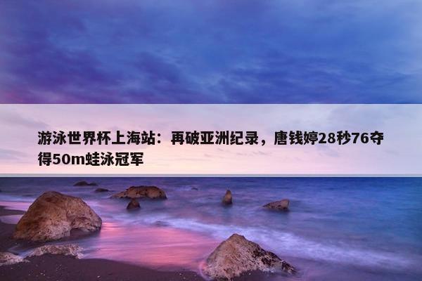 游泳世界杯上海站：再破亚洲纪录，唐钱婷28秒76夺得50m蛙泳冠军