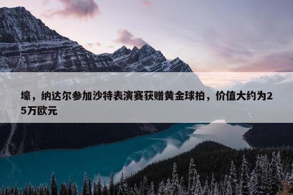 壕，纳达尔参加沙特表演赛获赠黄金球拍，价值大约为25万欧元