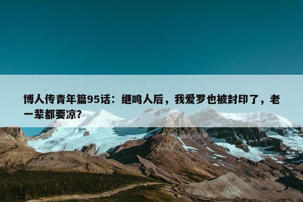 博人传青年篇95话：继鸣人后，我爱罗也被封印了，老一辈都要凉？