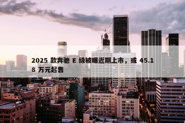 2025 款奔驰 E 级被曝近期上市，或 45.18 万元起售