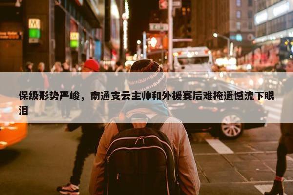 保级形势严峻，南通支云主帅和外援赛后难掩遗憾流下眼泪