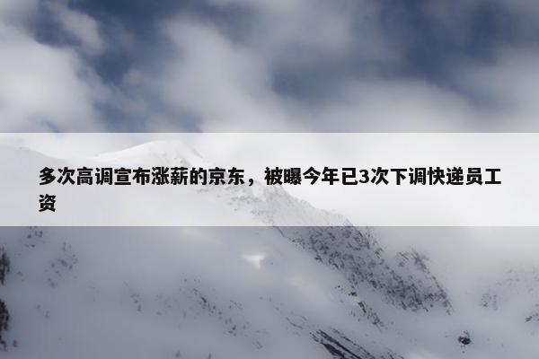 多次高调宣布涨薪的京东，被曝今年已3次下调快递员工资