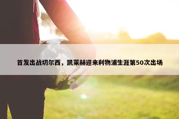 首发出战切尔西，凯莱赫迎来利物浦生涯第50次出场