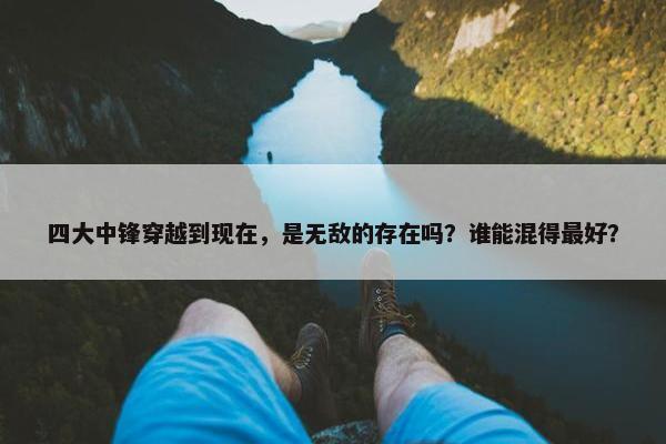 四大中锋穿越到现在，是无敌的存在吗？谁能混得最好？