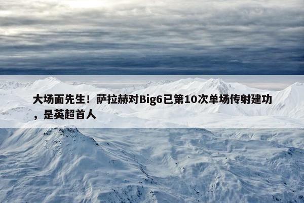 大场面先生！萨拉赫对Big6已第10次单场传射建功，是英超首人